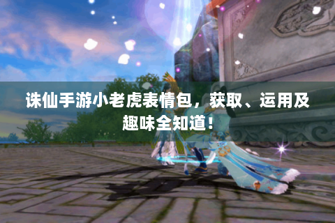 诛仙手游小老虎表情包，获取、运用及趣味全知道！