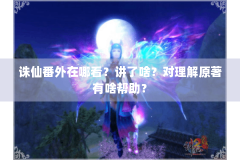 诛仙番外在哪看？讲了啥？对理解原著有啥帮助？