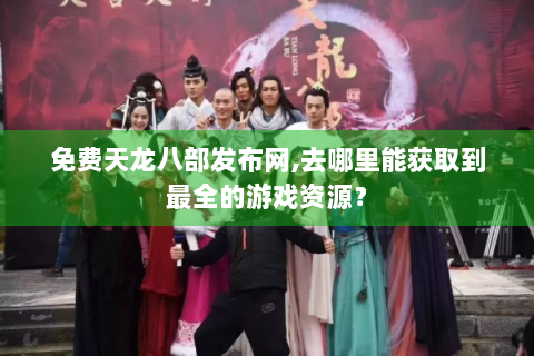 免费天龙八部发布网,去哪里能获取到最全的游戏资源？