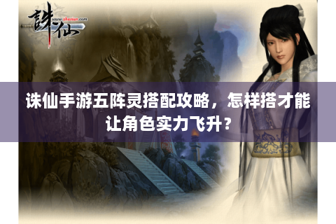 诛仙手游五阵灵搭配攻略，怎样搭才能让角色实力飞升？