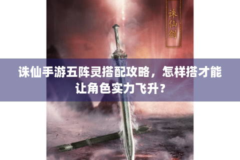 诛仙手游五阵灵搭配攻略，怎样搭才能让角色实力飞升？