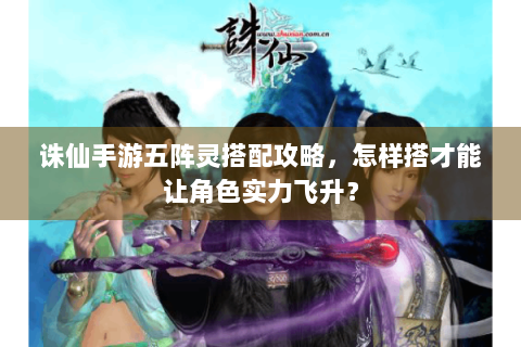 诛仙手游五阵灵搭配攻略，怎样搭才能让角色实力飞升？