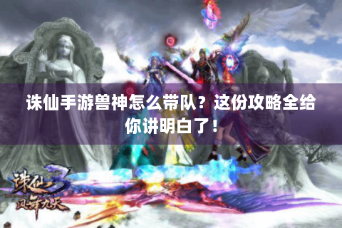 诛仙手游兽神怎么带队？这份攻略全给你讲明白了！