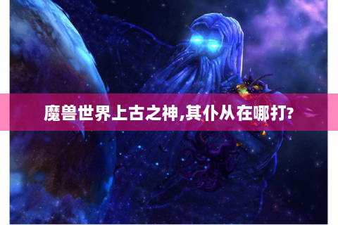 魔兽世界上古之神,其仆从在哪打?