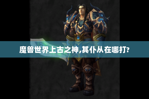 魔兽世界上古之神,其仆从在哪打?