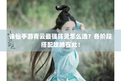 诛仙手游青云最强阵灵怎么选？各阶段搭配攻略在此！