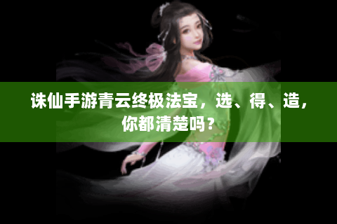 诛仙手游青云终极法宝，选、得、造，你都清楚吗？