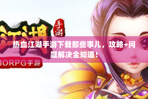 热血江湖手游下载那些事儿，攻略+问题解决全知道！