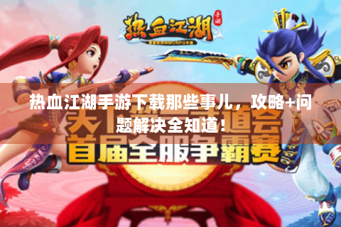 热血江湖手游下载那些事儿，攻略+问题解决全知道！