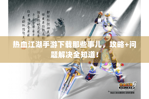 热血江湖手游下载那些事儿，攻略+问题解决全知道！