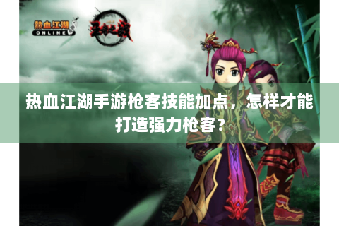热血江湖手游枪客技能加点，怎样才能打造强力枪客？