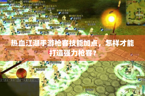热血江湖手游枪客技能加点，怎样才能打造强力枪客？