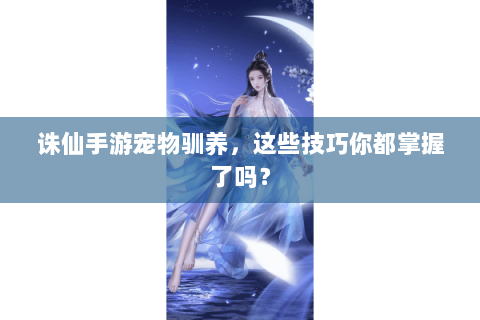 诛仙手游宠物驯养，这些技巧你都掌握了吗？