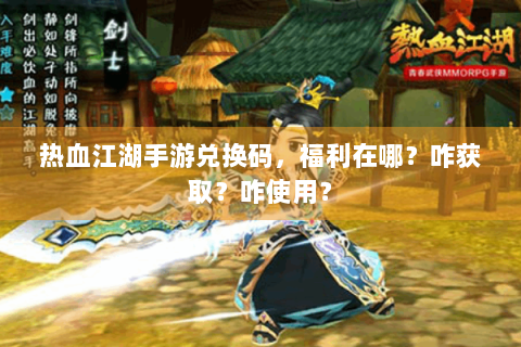 热血江湖手游兑换码，福利在哪？咋获取？咋使用？