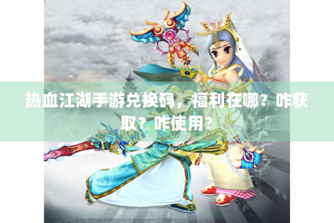 热血江湖手游兑换码，福利在哪？咋获取？咋使用？