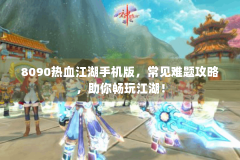 8090热血江湖手机版，常见难题攻略，助你畅玩江湖！