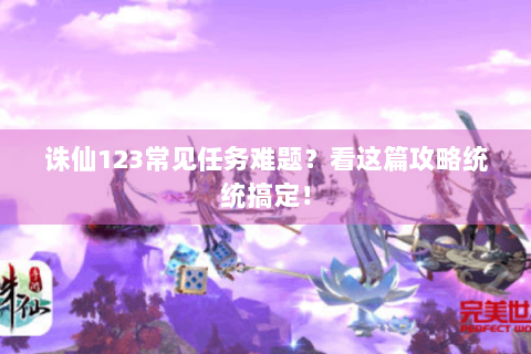 诛仙123常见任务难题？看这篇攻略统统搞定！