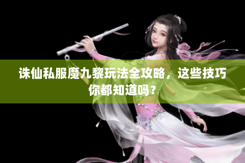 诛仙私服魔九黎玩法全攻略，这些技巧你都知道吗？