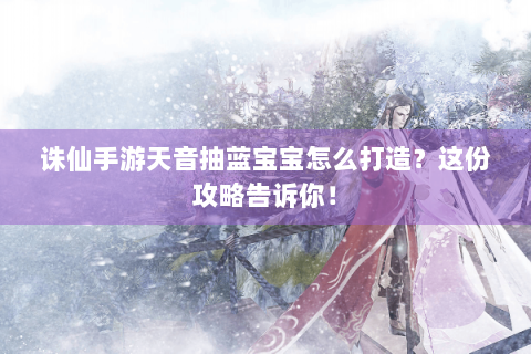 诛仙手游天音抽蓝宝宝怎么打造？这份攻略告诉你！
