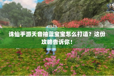 诛仙手游天音抽蓝宝宝怎么打造？这份攻略告诉你！
