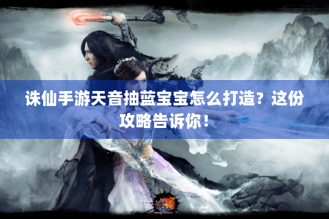 诛仙手游天音抽蓝宝宝怎么打造？这份攻略告诉你！