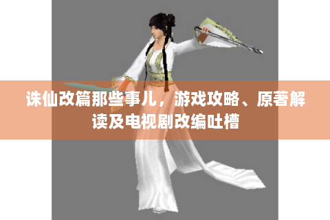 诛仙改篇那些事儿，游戏攻略、原著解读及电视剧改编吐槽