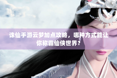 诛仙手游云梦加点攻略，哪种方式能让你称霸仙侠世界？