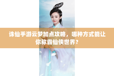 诛仙手游云梦加点攻略，哪种方式能让你称霸仙侠世界？