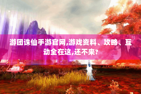 游团诛仙手游官网，游戏资料、攻略、互动全在这，还不来？
