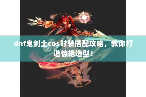 dnf鬼剑士cos时装搭配攻略，教你打造惊艳造型！