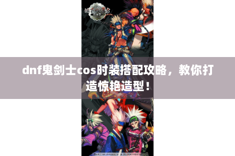 dnf鬼剑士cos时装搭配攻略，教你打造惊艳造型！