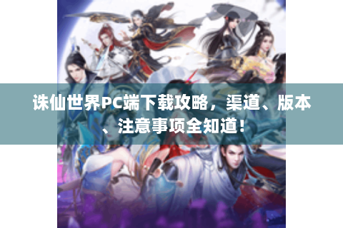 诛仙世界PC端下载攻略，渠道、版本、注意事项全知道！