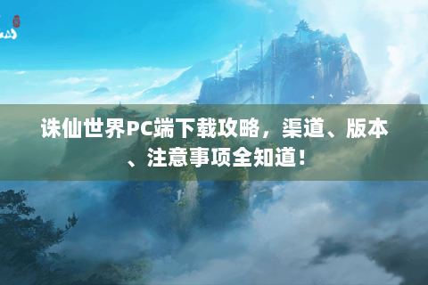 诛仙世界PC端下载攻略，渠道、版本、注意事项全知道！