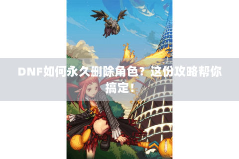 DNF如何永久删除角色？这份攻略帮你搞定！