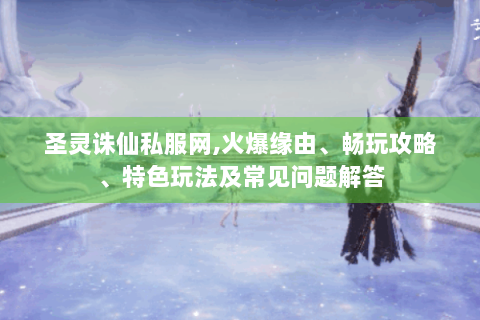 圣灵诛仙私服网，火爆缘由、畅玩攻略、特色玩法及常见问题解答