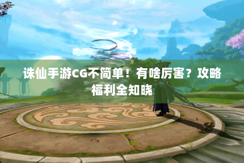 诛仙手游CG不简单！有啥厉害？攻略福利全知晓