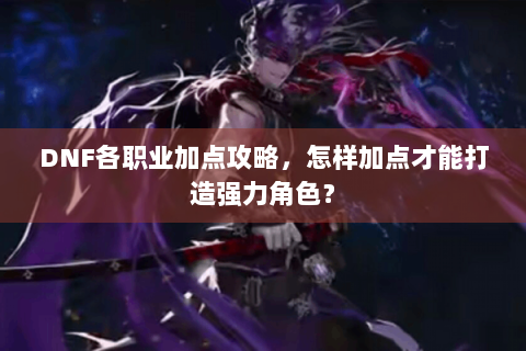 DNF各职业加点攻略，怎样加点才能打造强力角色？