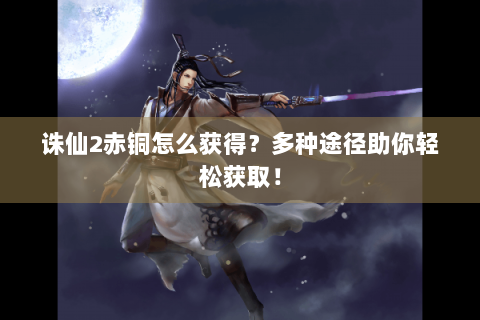 诛仙2赤铜怎么获得？多种途径助你轻松获取！