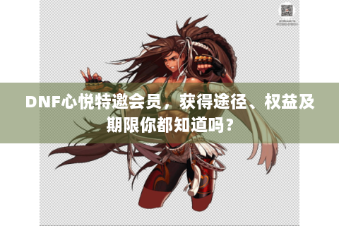 DNF心悦特邀会员，获得途径、权益及期限你都知道吗？