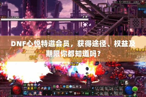 DNF心悦特邀会员，获得途径、权益及期限你都知道吗？