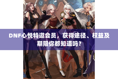 DNF心悦特邀会员，获得途径、权益及期限你都知道吗？