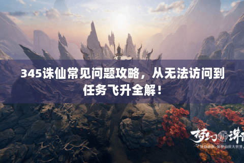 345诛仙常见问题攻略，从无法访问到任务飞升全解！