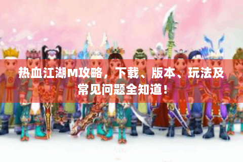 热血江湖M攻略，下载、版本、玩法及常见问题全知道！