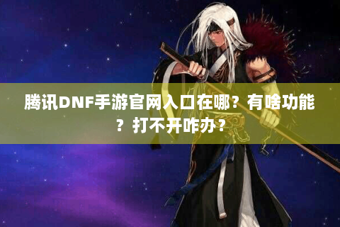 腾讯DNF手游官网入口在哪？有啥功能？打不开咋办？