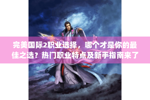 完美国际2职业选择，哪个才是你的最佳之选？热门职业特点及新手指南来了