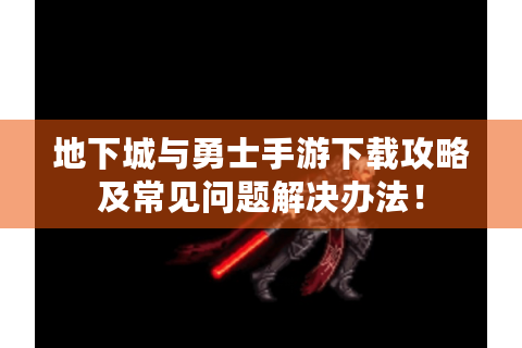 地下城与勇士手游下载攻略及常见问题解决办法！