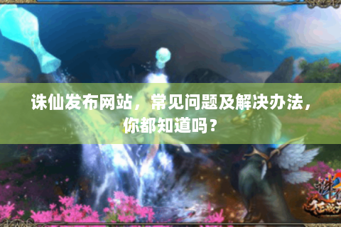 诛仙发布网站，常见问题及解决办法，你都知道吗？