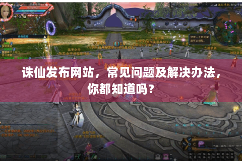 诛仙发布网站，常见问题及解决办法，你都知道吗？
