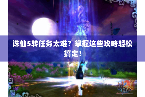 诛仙5转任务太难？掌握这些攻略轻松搞定！