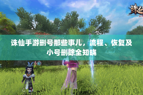 诛仙手游删号那些事儿，流程、恢复及小号删除全知晓